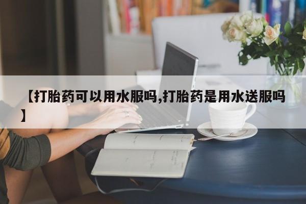 药流药购买联系【打胎药可以用水服吗,打胎药是用水送服吗】