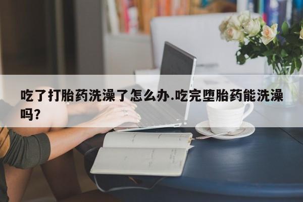 药流药购买联系吃了打胎药洗澡了怎么办.吃完堕胎药能洗澡吗？