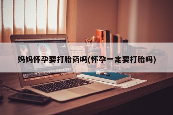药流药购买联系妈妈怀孕要打胎药吗(怀孕一定要打胎吗)