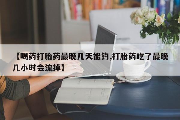 药流药购买联系【喝药打胎药最晚几天能钓,打胎药吃了最晚几小时会流掉】