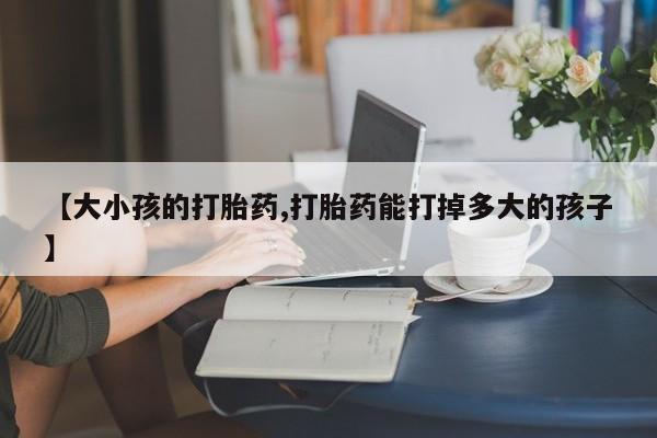 药流药购买联系【大小孩的打胎药,打胎药能打掉多大的孩子】