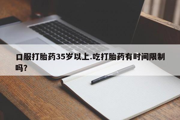 药流药购买联系口服打胎药35岁以上.吃打胎药有时间限制吗？