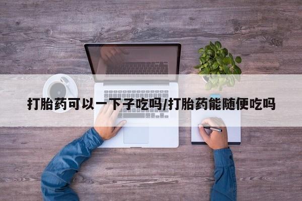 药流药购买联系打胎药可以一下子吃吗/打胎药能随便吃吗
