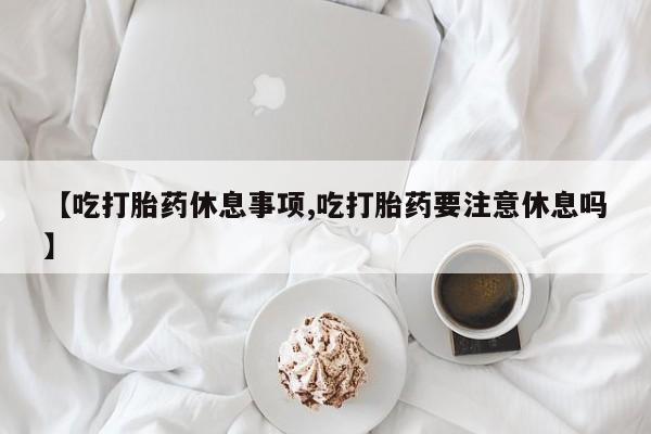 药流药购买联系【吃打胎药休息事项,吃打胎药要注意休息吗】