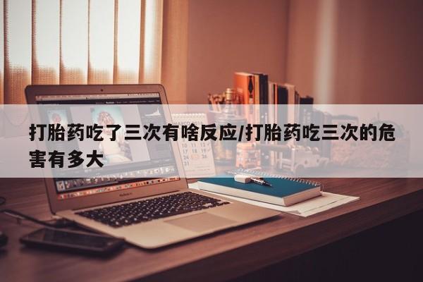 药流药购买联系打胎药吃了三次有啥反应/打胎药吃三次的危害有多大