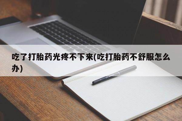 药流药购买联系吃了打胎药光疼不下来(吃打胎药不舒服怎么办)