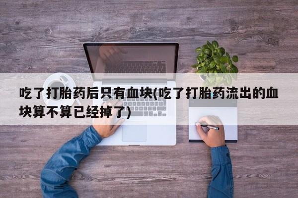 药流药购买联系吃了打胎药后只有血块(吃了打胎药流出的血块算不算已经掉了)