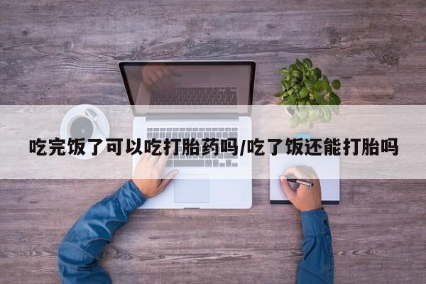 药流药购买联系吃完饭了可以吃打胎药吗/吃了饭还能打胎吗