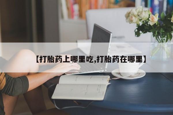 药流药购买联系【打胎药上哪里吃,打胎药在哪里】