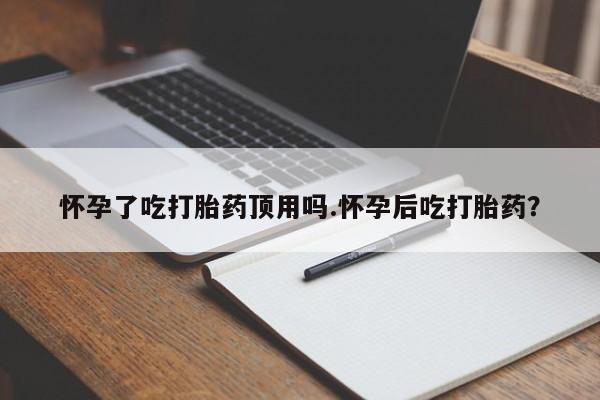 药流药购买联系怀孕了吃打胎药顶用吗.怀孕后吃打胎药？
