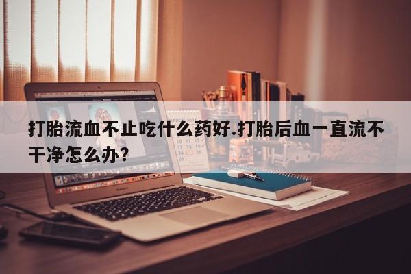 药流药购买联系打胎流血不止吃什么药好.打胎后血一直流不干净怎么办？