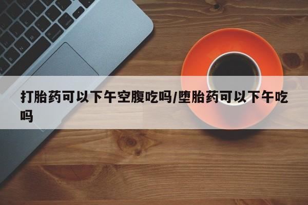 药流药购买联系打胎药可以下午空腹吃吗/堕胎药可以下午吃吗