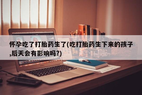 药流药购买联系怀孕吃了打胎药生了(吃打胎药生下来的孩子,后天会有影响吗?)