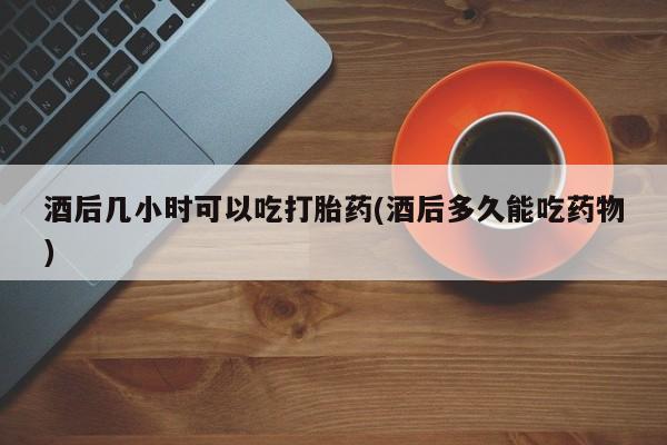 药流药购买联系酒后几小时可以吃打胎药(酒后多久能吃药物)
