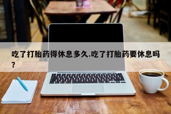 药流药购买联系吃了打胎药得休息多久.吃了打胎药要休息吗？