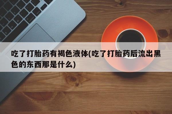 药流药购买联系吃了打胎药有褐色液体(吃了打胎药后流出黑色的东西那是什么)
