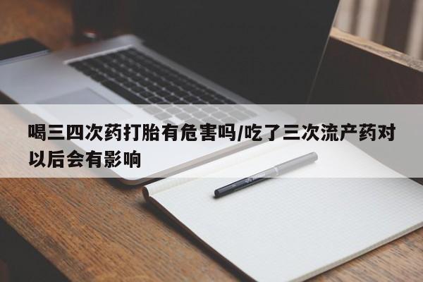 药流药购买联系喝三四次药打胎有危害吗/吃了三次流产药对以后会有影响