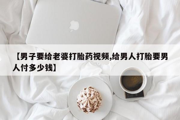 药流药购买联系【男子要给老婆打胎药视频,给男人打胎要男人付多少钱】