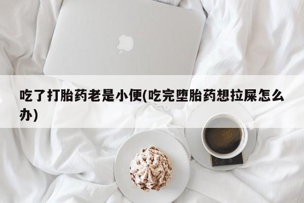 药流药购买联系吃了打胎药老是小便(吃完堕胎药想拉屎怎么办)