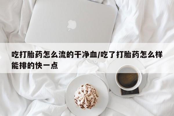 药流药购买联系吃打胎药怎么流的干净血/吃了打胎药怎么样能排的快一点