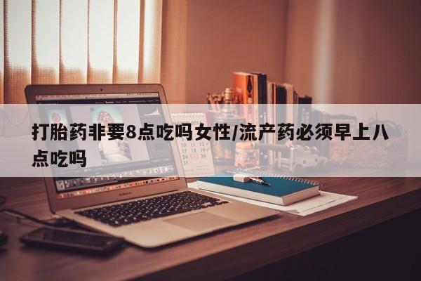 药流药购买联系打胎药非要8点吃吗女性/流产药必须早上八点吃吗