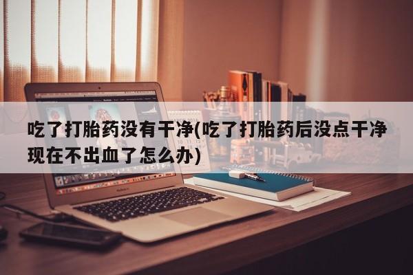药流药购买联系吃了打胎药没有干净(吃了打胎药后没点干净现在不出血了怎么办)