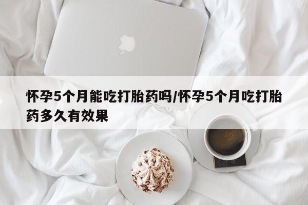 药流药购买联系怀孕5个月能吃打胎药吗/怀孕5个月吃打胎药多久有效果