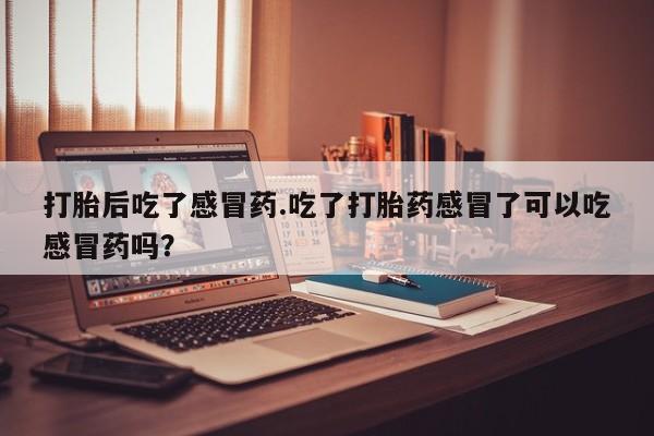 药流药购买联系打胎后吃了感冒药.吃了打胎药感冒了可以吃感冒药吗？