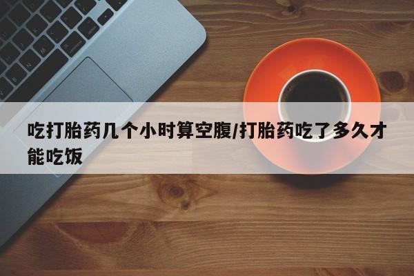 药流药购买联系吃打胎药几个小时算空腹/打胎药吃了多久才能吃饭