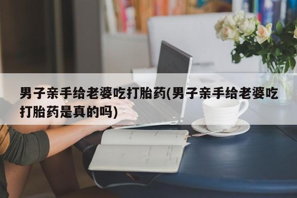 药流药购买联系男子亲手给老婆吃打胎药(男子亲手给老婆吃打胎药是真的吗)