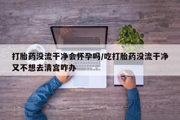 药流药购买联系打胎药没流干净会怀孕吗/吃打胎药没流干净又不想去清宫咋办