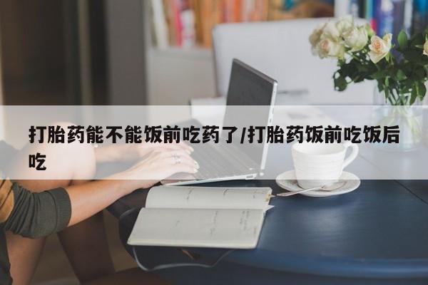 药流药购买联系打胎药能不能饭前吃药了/打胎药饭前吃饭后吃