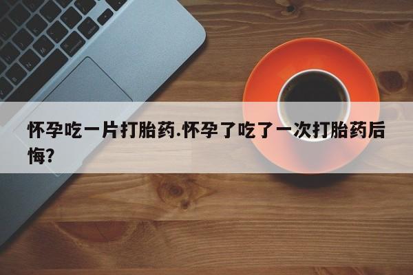 药流药购买联系怀孕吃一片打胎药.怀孕了吃了一次打胎药后悔？