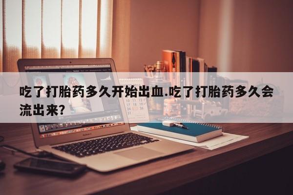 药流药购买联系吃了打胎药多久开始出血.吃了打胎药多久会流出来？