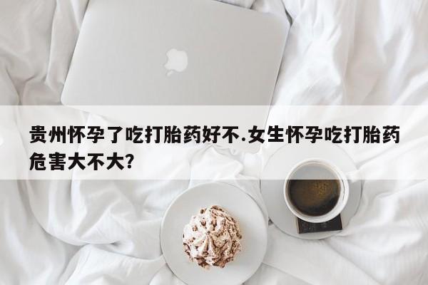 药流药购买联系贵州怀孕了吃打胎药好不.女生怀孕吃打胎药危害大不大？