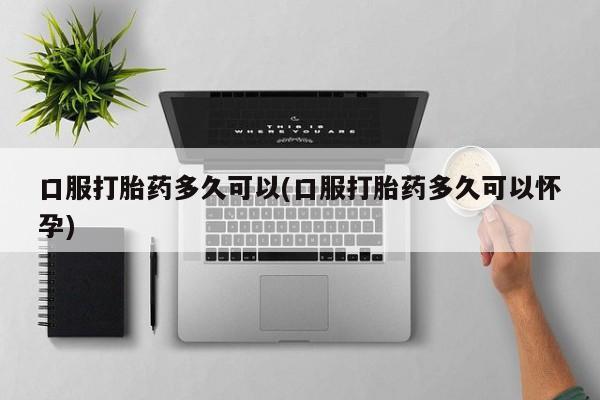药流药购买联系口服打胎药多久可以(口服打胎药多久可以怀孕)