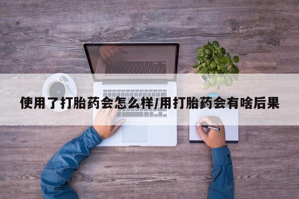 药流药购买联系使用了打胎药会怎么样/用打胎药会有啥后果