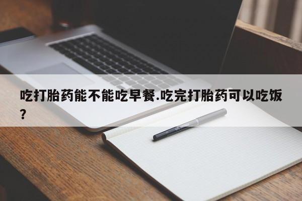 药流药购买联系吃打胎药能不能吃早餐.吃完打胎药可以吃饭？