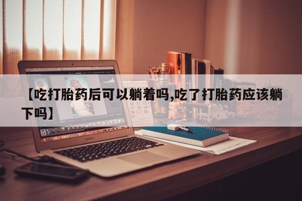 药流药购买联系【吃打胎药后可以躺着吗,吃了打胎药应该躺下吗】