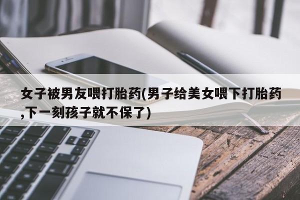 药流药购买联系女子被男友喂打胎药(男子给美女喂下打胎药,下一刻孩子就不保了)