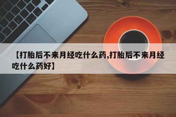 药流药购买联系【打胎后不来月经吃什么药,打胎后不来月经吃什么药好】