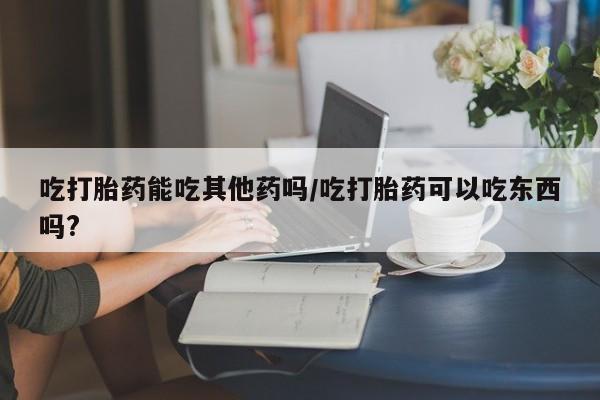 药流药购买联系吃打胎药能吃其他药吗/吃打胎药可以吃东西吗?