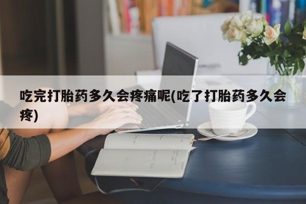 药流药购买联系吃完打胎药多久会疼痛呢(吃了打胎药多久会疼)