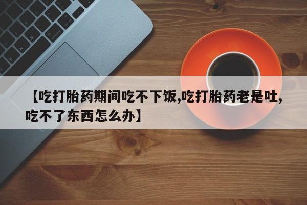 药流药购买联系【吃打胎药期间吃不下饭,吃打胎药老是吐,吃不了东西怎么办】