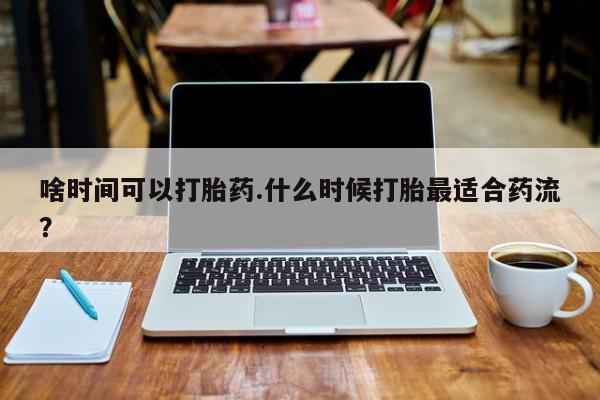药流药购买联系啥时间可以打胎药.什么时候打胎最适合药流？