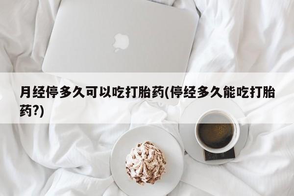药流药购买联系月经停多久可以吃打胎药(停经多久能吃打胎药?)