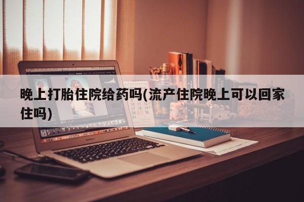药流药购买联系晚上打胎住院给药吗(流产住院晚上可以回家住吗)