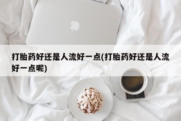 药流药购买联系打胎药好还是人流好一点(打胎药好还是人流好一点呢)