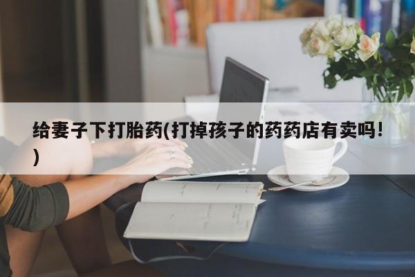 药流药购买联系给妻子下打胎药(打掉孩子的药药店有卖吗!)