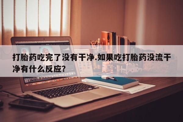 药流药购买联系打胎药吃完了没有干净.如果吃打胎药没流干净有什么反应？